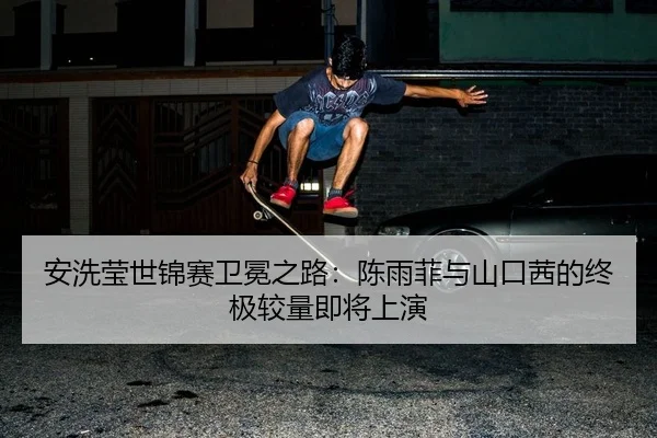 安洗莹世锦赛卫冕之路：陈雨菲与山口茜的终极较量即将上演